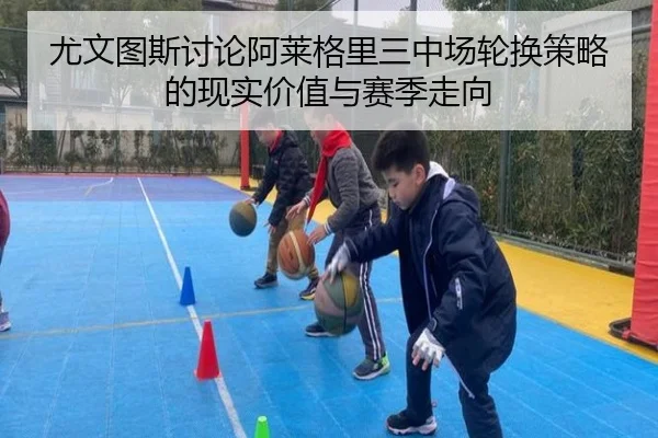 尤文图斯讨论阿莱格里三中场轮换策略的现实价值与赛季走向