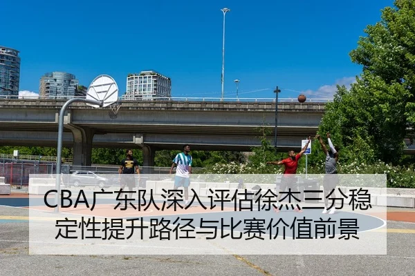 CBA广东队深入评估徐杰三分稳定性提升路径与比赛价值前景