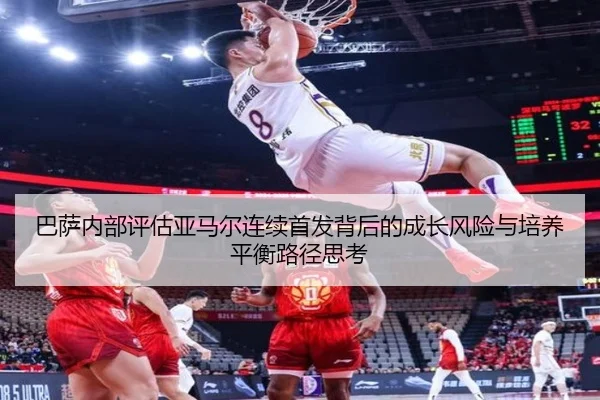 巴萨内部评估亚马尔连续首发背后的成长风险与培养平衡路径思考