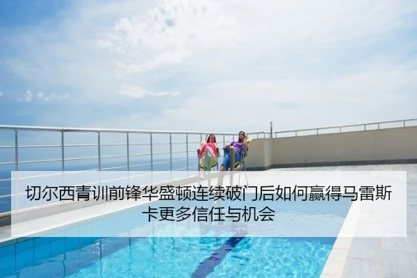 切尔西青训前锋华盛顿连续破门后如何赢得马雷斯卡更多信任与机会